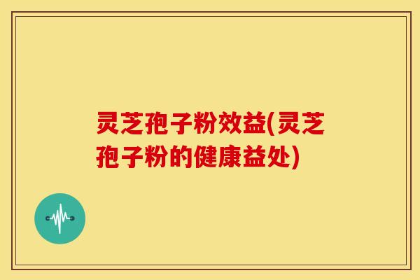 灵芝孢子粉效益(灵芝孢子粉的健康益处)