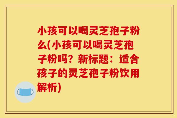小孩可以喝灵芝孢子粉么(小孩可以喝灵芝孢子粉吗?新标题:适合孩子的灵芝孢子粉饮用解析)