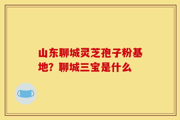 山东聊城灵芝孢子粉基地?聊城三宝是什么