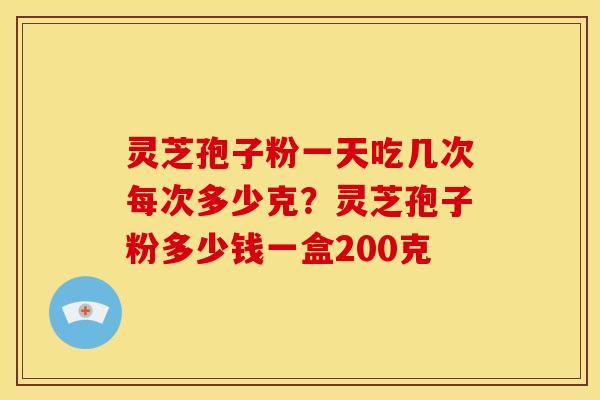 灵芝孢子粉一天吃几次每次多少克?灵芝孢子粉多少钱一盒200克