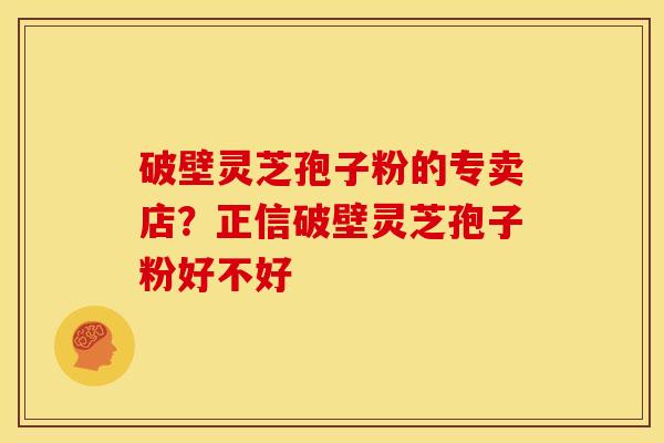 破壁灵芝孢子粉的专卖店?正信破壁灵芝孢子粉好不好