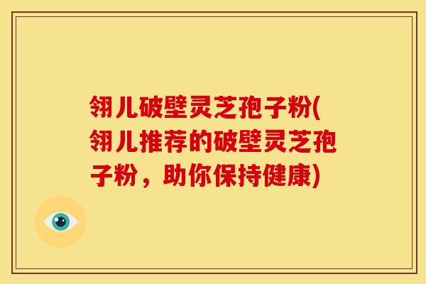 翎儿破壁灵芝孢子粉(翎儿推荐的破壁灵芝孢子粉,助你保持健康)