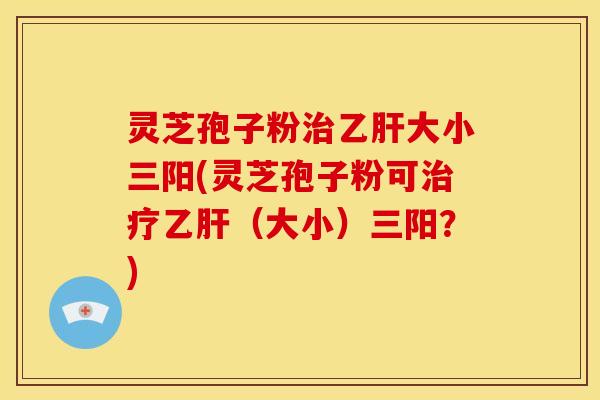 灵芝孢子粉治乙肝大小三阳(灵芝孢子粉可治疗乙肝（大小）三阳？)