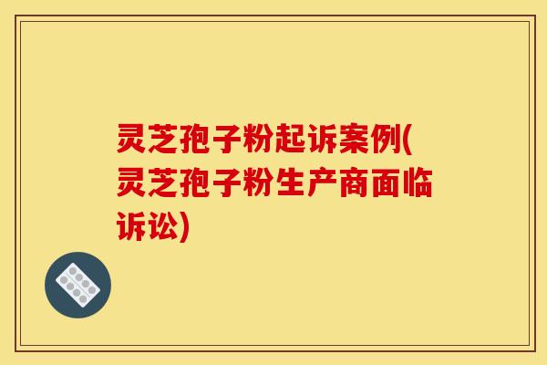 灵芝孢子粉起诉案例(灵芝孢子粉生产商面临诉讼)