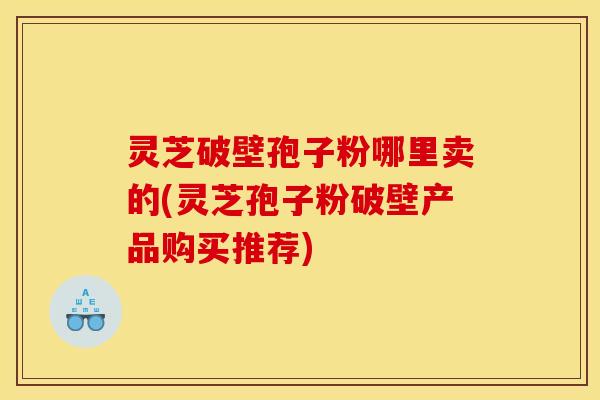 灵芝破壁孢子粉哪里卖的(灵芝孢子粉破壁产品购买推荐)