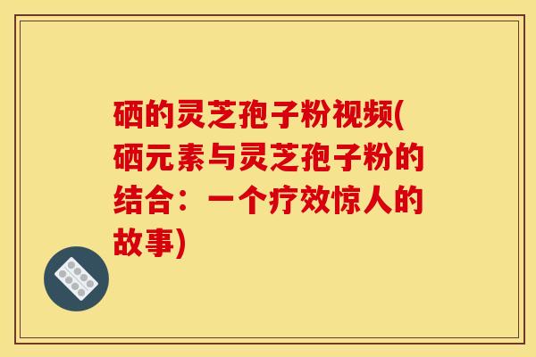 硒的灵芝孢子粉视频(硒元素与灵芝孢子粉的结合:一个疗效惊人的故事)
