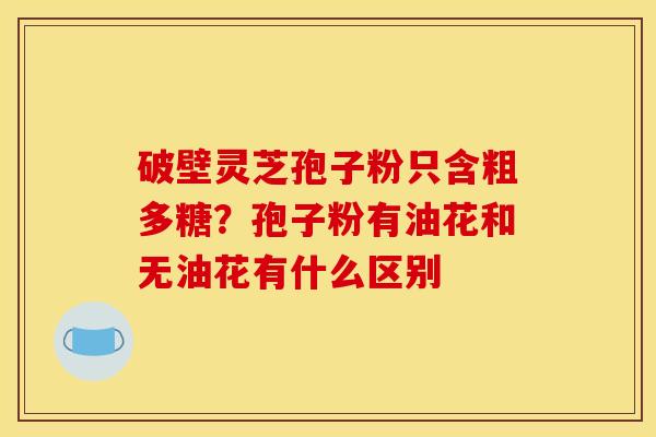 破壁灵芝孢子粉只含粗多糖？孢子粉有油花和无油花有什么区别