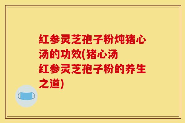 红参灵芝孢子粉炖猪心汤的功效(猪心汤 红参灵芝孢子粉的养生之道)