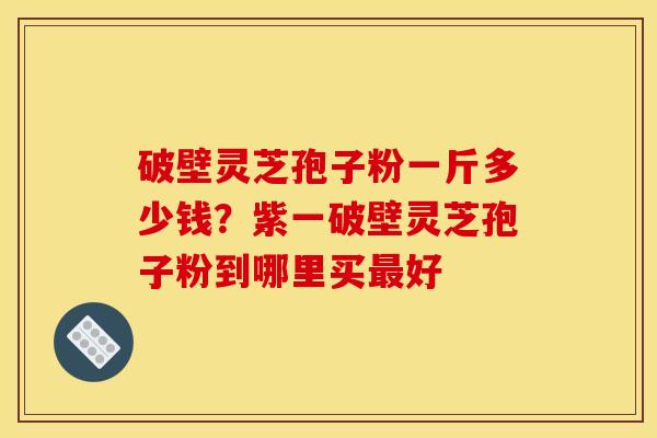 破壁灵芝孢子粉一斤多少钱?紫一破壁灵芝孢子粉到哪里买最好