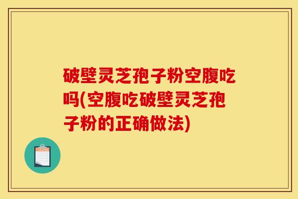 破壁灵芝孢子粉空腹吃吗(空腹吃破壁灵芝孢子粉的正确做法)