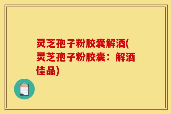 灵芝孢子粉胶囊解酒(灵芝孢子粉胶囊：解酒佳品)