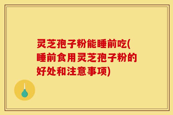 灵芝孢子粉能睡前吃(睡前食用灵芝孢子粉的好处和注意事项)