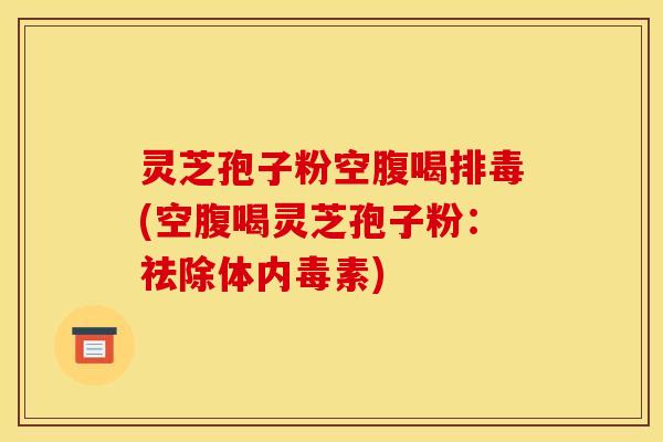 灵芝孢子粉空腹喝排毒(空腹喝灵芝孢子粉:祛除体内毒素)