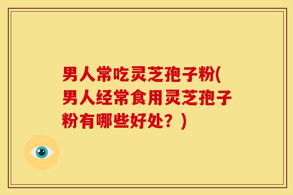 男人常吃灵芝孢子粉(男人经常食用灵芝孢子粉有哪些好处？)