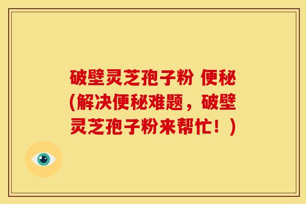 破壁灵芝孢子粉 便秘(解决便秘难题，破壁灵芝孢子粉来帮忙！)