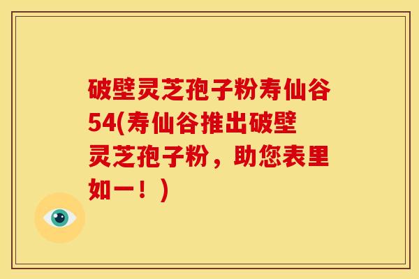 破壁灵芝孢子粉寿仙谷54(寿仙谷推出破壁灵芝孢子粉，助您表里如一！)