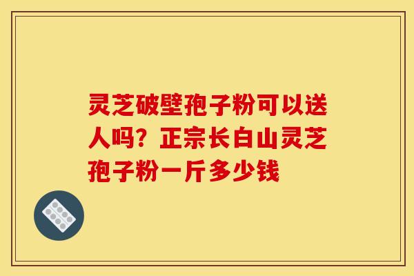 灵芝破壁孢子粉可以送人吗?正宗长白山灵芝孢子粉一斤多少钱