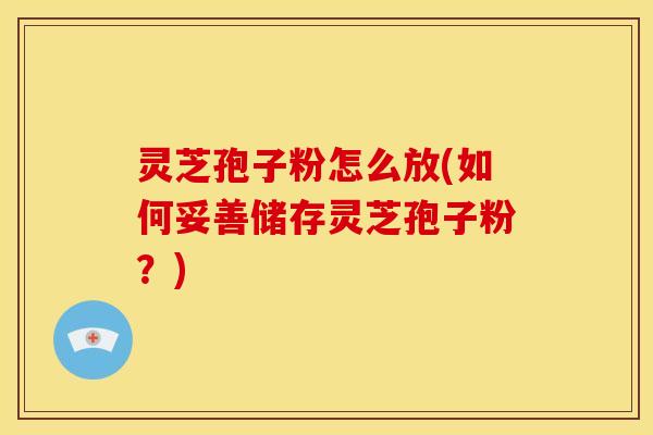 灵芝孢子粉怎么放(如何妥善储存灵芝孢子粉?)