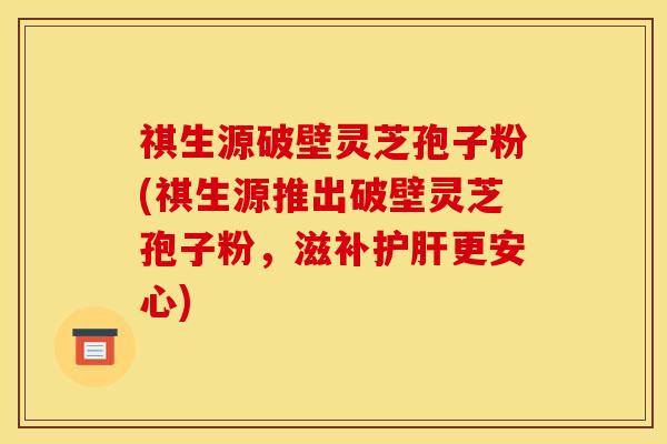 祺生源破壁灵芝孢子粉(祺生源推出破壁灵芝孢子粉，滋补护肝更安心)