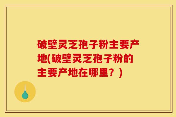 破壁灵芝孢子粉主要产地(破壁灵芝孢子粉的主要产地在哪里?)