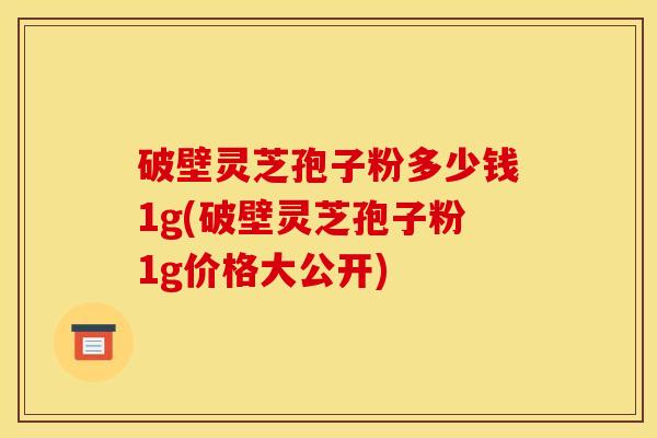 破壁灵芝孢子粉多少钱1g(破壁灵芝孢子粉1g价格大公开)