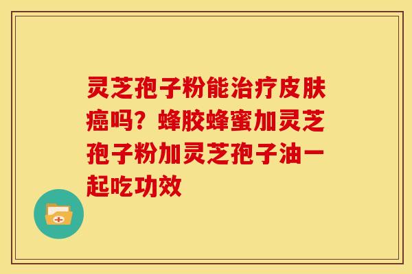 灵芝孢子粉能治疗皮肤癌吗?蜂胶蜂蜜加灵芝孢子粉加灵芝孢子油一起吃功效