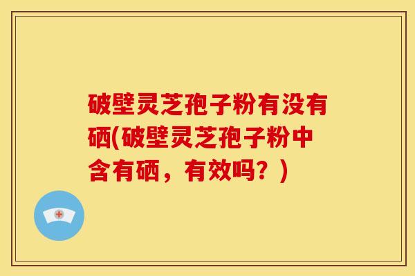 破壁灵芝孢子粉有没有硒(破壁灵芝孢子粉中含有硒,有效吗?)
