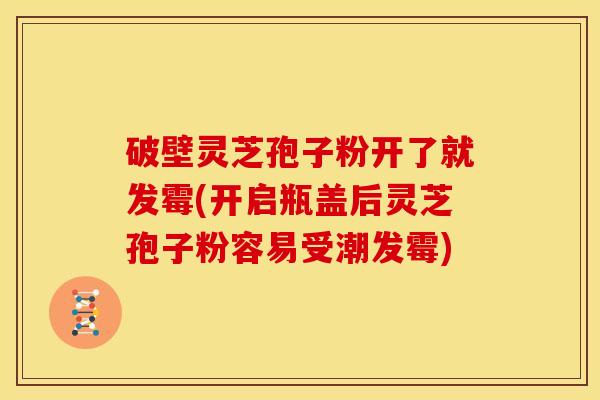 破壁灵芝孢子粉开了就发霉(开启瓶盖后灵芝孢子粉容易受潮发霉)