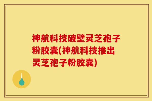 神航科技破壁灵芝孢子粉胶囊(神航科技推出灵芝孢子粉胶囊)