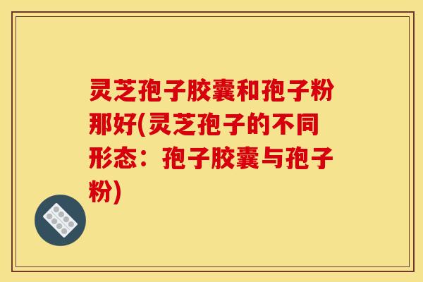 灵芝孢子胶囊和孢子粉那好(灵芝孢子的不同形态：孢子胶囊与孢子粉)