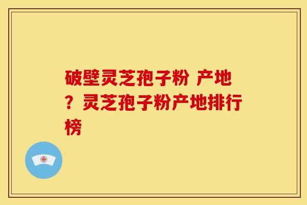 破壁灵芝孢子粉 产地?灵芝孢子粉产地排行榜