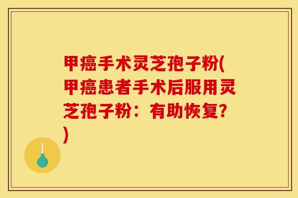 甲癌手术灵芝孢子粉(甲癌患者手术后服用灵芝孢子粉:有助恢复?)