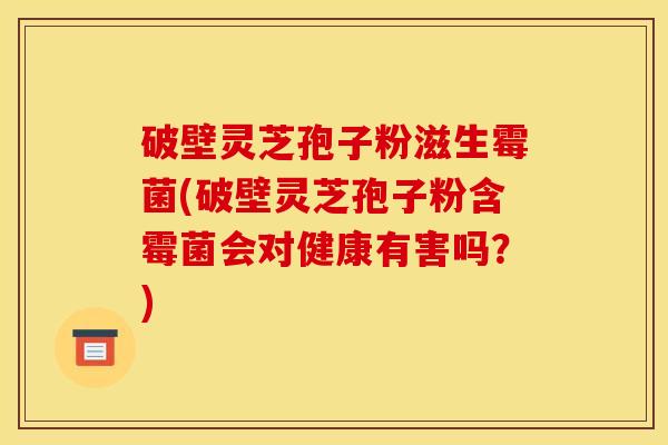破壁灵芝孢子粉滋生霉菌(破壁灵芝孢子粉含霉菌会对健康有害吗？)
