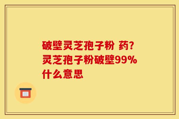 破壁灵芝孢子粉 药？灵芝孢子粉破壁99%什么意思