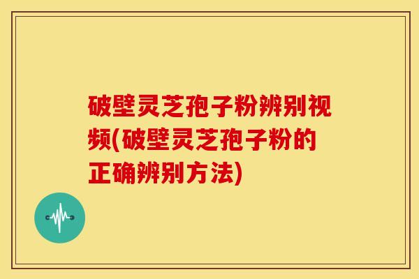 破壁灵芝孢子粉辨别视频(破壁灵芝孢子粉的正确辨别方法)