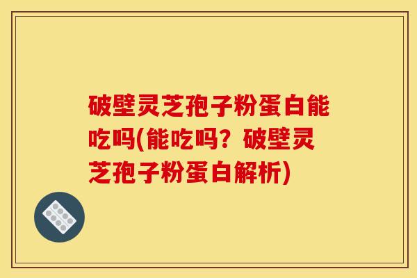 破壁灵芝孢子粉蛋白能吃吗(能吃吗?破壁灵芝孢子粉蛋白解析)