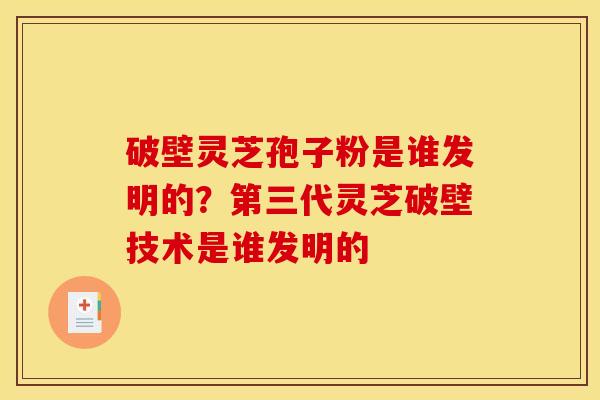 破壁灵芝孢子粉是谁发明的？第三代灵芝破壁技术是谁发明的