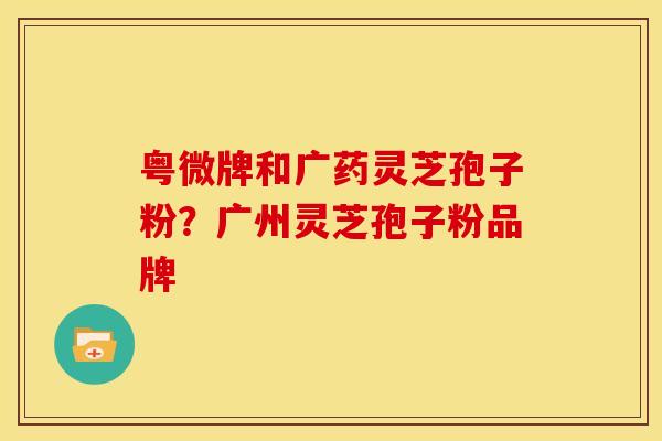 粤微牌和广药灵芝孢子粉?广州灵芝孢子粉品牌
