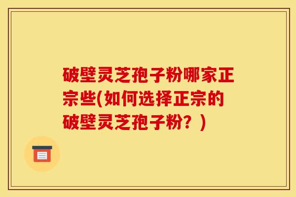 破壁灵芝孢子粉哪家正宗些(如何选择正宗的破壁灵芝孢子粉?)
