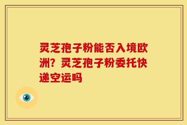 灵芝孢子粉能否入境欧洲?灵芝孢子粉委托快递空运吗