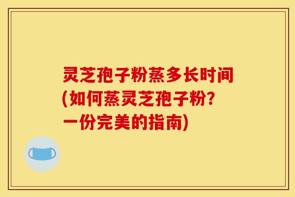 灵芝孢子粉蒸多长时间(如何蒸灵芝孢子粉？一份完美的指南)