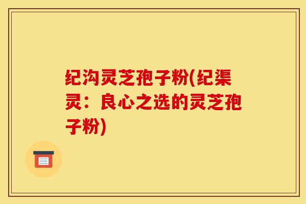 纪沟灵芝孢子粉(纪渠灵:良心之选的灵芝孢子粉)