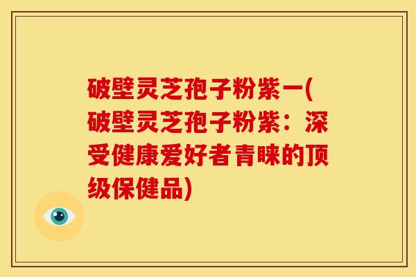 破壁灵芝孢子粉紫一(破壁灵芝孢子粉紫:深受健康爱好者青睐的顶级保健品)