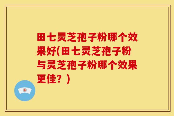 田七灵芝孢子粉哪个效果好(田七灵芝孢子粉与灵芝孢子粉哪个效果更佳？)