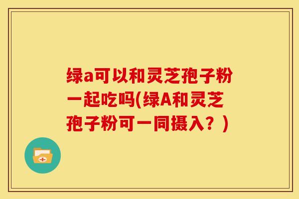 绿a可以和灵芝孢子粉一起吃吗(绿A和灵芝孢子粉可一同摄入?)