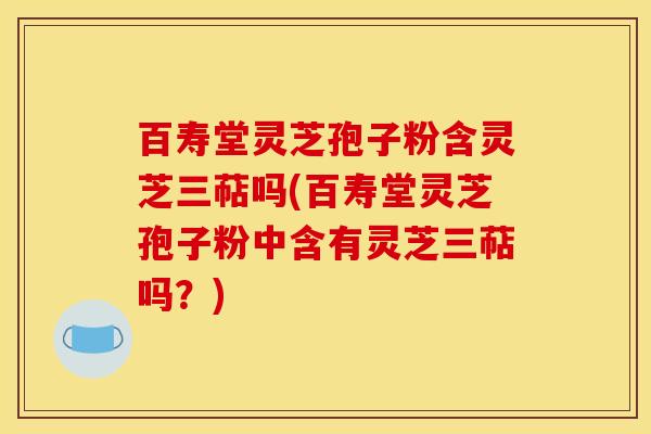 百寿堂灵芝孢子粉含灵芝三萜吗(百寿堂灵芝孢子粉中含有灵芝三萜吗?)