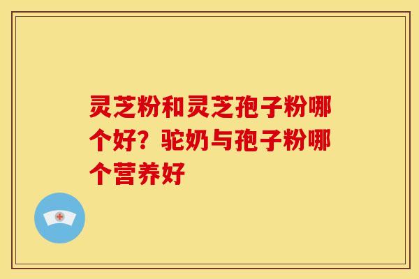灵芝粉和灵芝孢子粉哪个好?驼奶与孢子粉哪个营养好