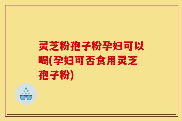 灵芝粉孢子粉孕妇可以喝(孕妇可否食用灵芝孢子粉)