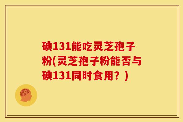 碘131能吃灵芝孢子粉(灵芝孢子粉能否与碘131同时食用?)
