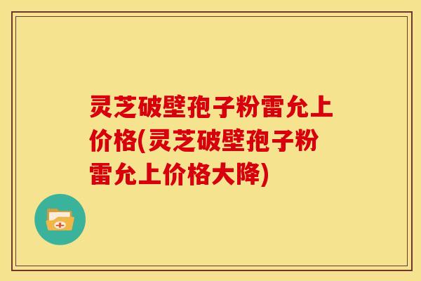 灵芝破壁孢子粉雷允上价格(灵芝破壁孢子粉雷允上价格大降)